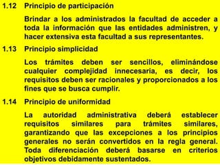 10
1.12 Principio de participación
Brindar a los administrados la facultad de acceder a
toda la información que las entidades administren, y
hacer extensiva esta facultad a sus representantes.
1.13 Principio simplicidad
Los trámites deben ser sencillos, eliminándose
cualquier complejidad innecesaria, es decir, los
requisitos deben ser racionales y proporcionados a los
fines que se busca cumplir.
1.14 Principio de uniformidad
La autoridad administrativa deberá establecer
requisitos similares para trámites similares,
garantizando que las excepciones a los principios
generales no serán convertidos en la regla general.
Toda diferenciación deberá basarse en criterios
objetivos debidamente sustentados.
 