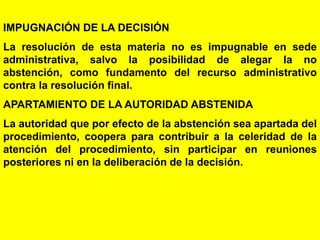 100
IMPUGNACIÓN DE LA DECISIÓN
La resolución de esta materia no es impugnable en sede
administrativa, salvo la posibilidad de alegar la no
abstención, como fundamento del recurso administrativo
contra la resolución final.
APARTAMIENTO DE LA AUTORIDAD ABSTENIDA
La autoridad que por efecto de la abstención sea apartada del
procedimiento, coopera para contribuir a la celeridad de la
atención del procedimiento, sin participar en reuniones
posteriores ni en la deliberación de la decisión.
 