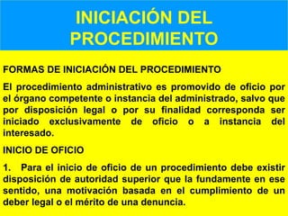 101
INICIACIÓN DEL
PROCEDIMIENTO
FORMAS DE INICIACIÓN DEL PROCEDIMIENTO
El procedimiento administrativo es promovido de oficio por
el órgano competente o instancia del administrado, salvo que
por disposición legal o por su finalidad corresponda ser
iniciado exclusivamente de oficio o a instancia del
interesado.
INICIO DE OFICIO
1. Para el inicio de oficio de un procedimiento debe existir
disposición de autoridad superior que la fundamente en ese
sentido, una motivación basada en el cumplimiento de un
deber legal o el mérito de una denuncia.
 