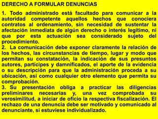 102
DERECHO A FORMULAR DENUNCIAS
1. Todo administrado está facultado para comunicar a la
autoridad competente aquellos hechos que conociera
contratos al ordenamiento, sin necesidad de sustentar la
afectación inmediata de algún derecho o interés legítimo, ni
que por esta actuación sea considerado sujeto del
procedimiento.
2. La comunicación debe exponer claramente la relación de
los hechos, las circunstancias de tiempo, lugar y modo que
permitan su constatación, la indicación de sus presuntos
autores, partícipes y damnificados, el aporte de la evidencia
o su descripción para que la administración proceda a su
ubicación, así como cualquier otro elemento que permita su
comprobación.
3. Su presentación obliga a practicar las diligencias
preliminares necesarias y, una vez comprobada su
verosimilitud, a iniciar de oficio la respectiva fiscalización. El
rechazo de una denuncia debe ser motivado y comunicado al
denunciante, si estuviese individualizado.
 