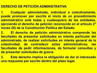 103
DERECHO DE PETICIÓN ADMINISTRATIVA
1. Cualquier administrado, individual o colectivamente,
puede promover por escrito el inicio de un procedimiento
administrativo ante todas y cualesquiera de las entidades,
ejerciendo el derecho de petición reconocido en el artículo 2°
inciso 20) de la Constitución Política del Estado.
2. El derecho de petición administrativa comprende las
facultades de presentar solicitudes en interés particular del
administrado, de realizar solicitudes en interés general de la
colectividad, de contradecir actos administrativos, las
facultades de pedir informaciones, de formular consultas y
de presentar solicitudes de gracia.
3. Este derecho implica la obligación de dar al interesado
una respuesta por escrito dentro del plazo legal.
 