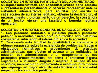 104
SOLICITUD EN INTERÉS PARTICULAR DEL ADMINISTRADO
Cualquier administrado con capacidad jurídica tiene derecho
a presentarse personalmente o hacerse representar ante la
autoridad administrativa, para solicitar por escrito la
satisfacción de su interés legítimo, obtener la declaración, el
reconocimiento u otorgamiento de un derecho, la constancia
de un hecho, ejercer una facultad o formular legítima
oposición.
SOLICITUD EN INTERÉS GENERAL DE LA COLECTIVIDAD
1. Las personas naturales o jurídicas pueden presentar
petición o contradecir actos ante la autoridad administrativa
competente, aduciendo el interés difuso de la sociedad.
2. Comprende esta facultad la posibilidad de comunicar y
obtener respuesta sobre la existencia de problemas, trabas u
obstáculos normativos o provenientes de prácticas
administrativas que afecten el acceso a las entidades, la
relación con administrados o el cumplimiento de los
principios procedimentales, así como a presentar alguna
sugerencia o iniciativa dirigida a mejorar la calidad de los
servicios, incrementar el rendimiento o cualquier otra medida
que suponga un mejor nivel de satisfacción de la sociedad
respecto a los servicios públicos.
 