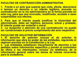 105
FACULTAD DE CONTRADICCIÓN ADMINISTRATIVA
1. Frente a un acto que supone que viola, afecta, desconoce
o lesiona un derecho o un interés legítimo, procede su
contradicción en la vía administrativa en la forma prevista en
esta Ley, para que sea revocado, modificado, anulado o sean
suspendidos sus efectos.
2. Para que el interés pueda justificar la titularidad del
administrado, debe ser legítimo, personal, actual y probado.
El interés puede ser material o moral.
3. La recepción o atención de una contradicción no puede
ser condicionada al previo cumplimiento del acto respectivo.
FACULTAD DE SOLICITAR INFORMACIÓN
1. El derecho de petición incluye el de solicitar la
información que obra en poder de las entidades, siguiendo el
régimen previsto en la Constitución y la Ley.
2. Las entidades establecen mecanismos de atención a los
pedidos sobre información específica y prevén el suministro
de oficio a los interesados, incluso vía telefónica, de la
información general sobre los temas de interés recurrente
para la ciudadanía.
 