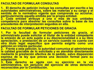 106
FACULTAD DE FORMULAR CONSULTAS
1. El derecho de petición incluye las consultas por escrito a las
autoridades administrativas, sobre las materias a su cargo y el
sentido de la normativa vigente que comprende su accionar,
particularmente aquella emitida por la propia entidad.
2. Cada entidad atribuye a una o más de sus unidades
competencia para absolver las consultas sobre la base de los
precedentes de interpretación seguidos en ella.
FACULTAD DE FORMULAR PETICIONES DE GRACIA
1. Por la facultad de formular peticiones de gracia, el
administrado puede solicitar al titular de la entidad competente
la emisión de un acto sujeto a su discrecionalidad o a su libre
apreciación, o prestación de un servicio cuando no cuenta con
otro título legal específico que permita exigirlo como una
petición en interés particular.
2. Frente a esta petición, la autoridad comunica al administrado
la calidad graciable de lo solicitado y es atendido directamente
mediante la prestación efectiva de lo pedido, salvo disposición
expresa de la ley que prevea una decisión formal para su
aceptación.
3. Este derecho se agota con su ejercicio en la vía
administrativa, sin perjuicio del ejercicio de otros derechos
reconocidos por la Constitución.
 
