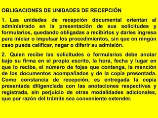 107
OBLIGACIONES DE UNIDADES DE RECEPCIÓN
1. Las unidades de recepción documental orientan al
administrado en la presentación de sus solicitudes y
formularios, quedando obligadas a recibirlos y darles ingreso
para iniciar o impulsar los procedimientos, sin que en ningún
caso pueda calificar, negar o diferir su admisión.
2. Quien recibe las solicitudes o formularios debe anotar
bajo su firma en el propio escrito, la hora, fecha y lugar en
que lo recibe, el número de fojas que contenga, la mención
de los documentos acompañados y de la copia presentada.
Como constancia de recepción, es entregada la copia
presentada diligenciada con las anotaciones respectivas y
registrada, sin perjuicio de otras modalidades adicionales,
que por razón del trámite sea conveniente extender.
 