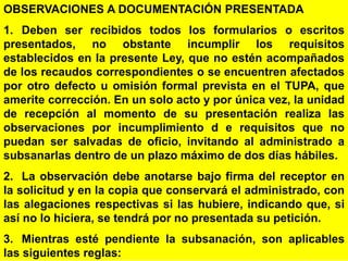 108
OBSERVACIONES A DOCUMENTACIÓN PRESENTADA
1. Deben ser recibidos todos los formularios o escritos
presentados, no obstante incumplir los requisitos
establecidos en la presente Ley, que no estén acompañados
de los recaudos correspondientes o se encuentren afectados
por otro defecto u omisión formal prevista en el TUPA, que
amerite corrección. En un solo acto y por única vez, la unidad
de recepción al momento de su presentación realiza las
observaciones por incumplimiento d e requisitos que no
puedan ser salvadas de oficio, invitando al administrado a
subsanarlas dentro de un plazo máximo de dos días hábiles.
2. La observación debe anotarse bajo firma del receptor en
la solicitud y en la copia que conservará el administrado, con
las alegaciones respectivas si las hubiere, indicando que, si
así no lo hiciera, se tendrá por no presentada su petición.
3. Mientras esté pendiente la subsanación, son aplicables
las siguientes reglas:
 