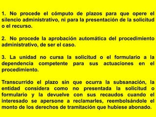 109
1. No procede el cómputo de plazos para que opere el
silencio administrativo, ni para la presentación de la solicitud
o el recurso.
2. No procede la aprobación automática del procedimiento
administrativo, de ser el caso.
3. La unidad no cursa la solicitud o el formulario a la
dependencia competente para sus actuaciones en el
procedimiento.
Transcurrido el plazo sin que ocurra la subsanación, la
entidad considera como no presentada la solicitud o
formulario y la devuelve con sus recaudos cuando el
interesado se apersone a reclamarles, reembolsándole el
monto de los derechos de tramitación que hubiese abonado.
 