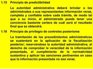 11
1.15 Principio de predictibilidad
La autoridad administrativa deberá brindar a los
administrados o sus representantes información veraz,
completa y confiable sobre cada trámite, de modo tal
que a su inicio, el administrado pueda tener una
conciencia bastante certera de cuál será el resultado
final que se obtendrá.
1.16 Principio de privilegio de controles posteriores
La tramitación de los procedimientos administrativos
se sustentará en la aplicación de la fiscalización
posterior; reservándose la autoridad administrativa, el
derecho de comprobar la veracidad de la información
presentada, el cumplimiento de la normatividad
sustantiva y aplicar las sanciones pertinentes en caso
que la información presentada no sea veraz.
 