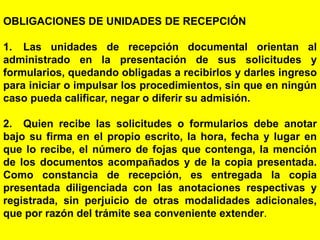 110
OBLIGACIONES DE UNIDADES DE RECEPCIÓN
1. Las unidades de recepción documental orientan al
administrado en la presentación de sus solicitudes y
formularios, quedando obligadas a recibirlos y darles ingreso
para iniciar o impulsar los procedimientos, sin que en ningún
caso pueda calificar, negar o diferir su admisión.
2. Quien recibe las solicitudes o formularios debe anotar
bajo su firma en el propio escrito, la hora, fecha y lugar en
que lo recibe, el número de fojas que contenga, la mención
de los documentos acompañados y de la copia presentada.
Como constancia de recepción, es entregada la copia
presentada diligenciada con las anotaciones respectivas y
registrada, sin perjuicio de otras modalidades adicionales,
que por razón del trámite sea conveniente extender.
 