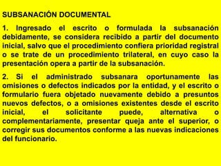 113
SUBSANACIÓN DOCUMENTAL
1. Ingresado el escrito o formulada la subsanación
debidamente, se considera recibido a partir del documento
inicial, salvo que el procedimiento confiera prioridad registral
o se trate de un procedimiento trilateral, en cuyo caso la
presentación opera a partir de la subsanación.
2. Si el administrado subsanara oportunamente las
omisiones o defectos indicados por la entidad, y el escrito o
formulario fuera objetado nuevamente debido a presuntos
nuevos defectos, o a omisiones existentes desde el escrito
inicial, el solicitante puede, alternativa o
complementariamente, presentar queja ante el superior, o
corregir sus documentos conforme a las nuevas indicaciones
del funcionario.
 