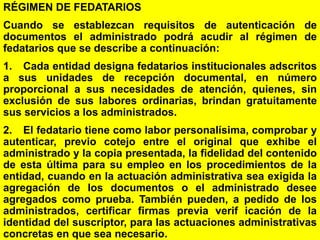 114
RÉGIMEN DE FEDATARIOS
Cuando se establezcan requisitos de autenticación de
documentos el administrado podrá acudir al régimen de
fedatarios que se describe a continuación:
1. Cada entidad designa fedatarios institucionales adscritos
a sus unidades de recepción documental, en número
proporcional a sus necesidades de atención, quienes, sin
exclusión de sus labores ordinarias, brindan gratuitamente
sus servicios a los administrados.
2. El fedatario tiene como labor personalísima, comprobar y
autenticar, previo cotejo entre el original que exhibe el
administrado y la copia presentada, la fidelidad del contenido
de esta última para su empleo en los procedimientos de la
entidad, cuando en la actuación administrativa sea exigida la
agregación de los documentos o el administrado desee
agregados como prueba. También pueden, a pedido de los
administrados, certificar firmas previa verif icación de la
identidad del suscriptor, para las actuaciones administrativas
concretas en que sea necesario.
 