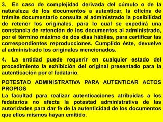 115
3. En caso de complejidad derivada del cúmulo o de la
naturaleza de los documentos a autenticar, la oficina de
trámite documentario consulta al administrado la posibilidad
de retener los originales, para lo cual se expedirá una
constancia de retención de los documentos al administrado,
por el término máximo de dos días hábiles, para certificar las
correspondientes reproducciones. Cumplido éste, devuelve
al administrado los originales mencionados.
4. La entidad puede requerir en cualquier estado del
procedimiento la exhibición del original presentado para la
autenticación por el fedatario.
POTESTAD ADMINISTRATIVA PARA AUTENTICAR ACTOS
PROPIOS
La facultad para realizar autenticaciones atribuidas a los
fedatarios no afecta la potestad administrativa de las
autoridades para dar fe de la autenticidad de los documentos
que ellos mismos hayan emitido.
 