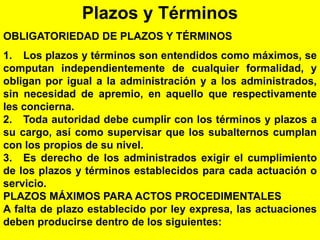 116
Plazos y Términos
OBLIGATORIEDAD DE PLAZOS Y TÉRMINOS
1. Los plazos y términos son entendidos como máximos, se
computan independientemente de cualquier formalidad, y
obligan por igual a la administración y a los administrados,
sin necesidad de apremio, en aquello que respectivamente
les concierna.
2. Toda autoridad debe cumplir con los términos y plazos a
su cargo, así como supervisar que los subalternos cumplan
con los propios de su nivel.
3. Es derecho de los administrados exigir el cumplimiento
de los plazos y términos establecidos para cada actuación o
servicio.
PLAZOS MÁXIMOS PARA ACTOS PROCEDIMENTALES
A falta de plazo establecido por ley expresa, las actuaciones
deben producirse dentro de los siguientes:
 