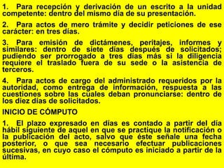 117
1. Para recepción y derivación de un escrito a la unidad
competente: dentro del mismo día de su presentación.
2. Para actos de mero trámite y decidir peticiones de ese
carácter: en tres días.
3. Para emisión de dictámenes, peritajes, informes y
similares: dentro de siete días después de solicitados;
pudiendo ser prorrogado a tres días más si la diligencia
requiere el traslado fuera de su sede o la asistencia de
terceros.
4. Para actos de cargo del administrado requeridos por la
autoridad, como entrega de información, respuesta a las
cuestiones sobre las cuales deban pronunciarse: dentro de
los diez días de solicitados.
INICIO DE CÓMPUTO
1. El plazo expresado en días es contado a partir del día
hábil siguiente de aquel en que se practique la notificación o
la publicación del acto, salvo que éste señale una fecha
posterior, o que sea necesario efectuar publicaciones
sucesivas, en cuyo caso el cómputo es iniciado a partir de la
última.
 