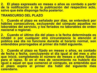 118
2. El plazo expresado en meses o años es contado a partir
de la notificación o de la publicación del respectivo acto,
salvo que éste disponga fecha posterior.
TRANSCURSO DEL PLAZO
1. Cuando el plazo es señalado por días, se entenderá por
hábiles consecutivos, excluyendo del cómputo aquellos no
laborables del servicio, y los feriados no laborables de orden
nacional o regional.
2. Cuando el último día del plazo o la fecha determinada es
inhábil o por cualquier otra circunstancia la atención al
público ese día no funcione durante el horario normal, son
entendidos prorrogados al primer día hábil siguiente.
3. Cuando el plazo es fijado en meses o años, es contado
de fecha a fecha, concluyendo el día igual al del mes o año
que inició, completando el número de meses o años fijados
para el lapso. Si en el mes de vencimiento no hubiere día
igual a aquel en que comenzó el cómputo, es entendido que
el plazo expira el primer día hábil del siguiente mes
calendario.
 