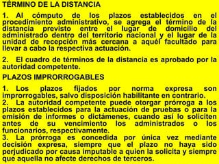 119
TÉRMINO DE LA DISTANCIA
1. Al cómputo de los plazos establecidos en el
procedimiento administrativo, se agrega el término de la
distancia previsto entre el lugar de domicilio del
administrado dentro del territorio nacional y el lugar de la
unidad de recepción más cercana a aquél facultado para
llevar a cabo la respectiva actuación.
2. El cuadro de términos de la distancia es aprobado por la
autoridad competente.
PLAZOS IMPRORROGABLES
1. Los plazos fijados por norma expresa son
improrrogables, salvo disposición habilitante en contrario.
2. La autoridad competente puede otorgar prórroga a los
plazos establecidos para la actuación de pruebas o para la
emisión de informes o dictámenes, cuando así lo soliciten
antes de su vencimiento los administrados o los
funcionarios, respectivamente.
3. La prórroga es concedida por única vez mediante
decisión expresa, siempre que el plazo no haya sido
perjudicado por causa imputable a quien la solicita y siempre
que aquella no afecte derechos de terceros.
 