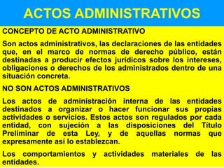 12
ACTOS ADMINISTRATIVOS
CONCEPTO DE ACTO ADMINISTRATIVO
Son actos administrativos, las declaraciones de las entidades
que, en el marco de normas de derecho público, están
destinadas a producir efectos jurídicos sobre los intereses,
obligaciones o derechos de los administrados dentro de una
situación concreta.
NO SON ACTOS ADMINISTRATIVOS
Los actos de administración interna de las entidades
destinados a organizar o hacer funcionar sus propias
actividades o servicios. Estos actos son regulados por cada
entidad, con sujeción a las disposiciones del Título
Preliminar de esta Ley, y de aquellas normas que
expresamente así lo establezcan.
Los comportamientos y actividades materiales de las
entidades.
 