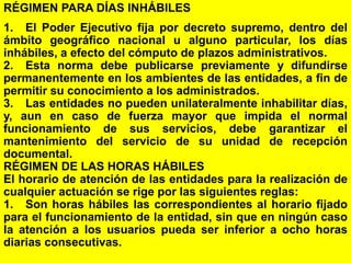 120
RÉGIMEN PARA DÍAS INHÁBILES
1. El Poder Ejecutivo fija por decreto supremo, dentro del
ámbito geográfico nacional u alguno particular, los días
inhábiles, a efecto del cómputo de plazos administrativos.
2. Esta norma debe publicarse previamente y difundirse
permanentemente en los ambientes de las entidades, a fin de
permitir su conocimiento a los administrados.
3. Las entidades no pueden unilateralmente inhabilitar días,
y, aun en caso de fuerza mayor que impida el normal
funcionamiento de sus servicios, debe garantizar el
mantenimiento del servicio de su unidad de recepción
documental.
RÉGIMEN DE LAS HORAS HÁBILES
El horario de atención de las entidades para la realización de
cualquier actuación se rige por las siguientes reglas:
1. Son horas hábiles las correspondientes al horario fijado
para el funcionamiento de la entidad, sin que en ningún caso
la atención a los usuarios pueda ser inferior a ocho horas
diarias consecutivas.
 