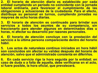 121
2. El horario de atención diario es establecido por cada
entidad cumpliendo un período no coincidente con la jornada
laboral ordinaria, para favorecer el cumplimiento de las
obligaciones y actuaciones de la ciudadanía. Para el efecto,
distribuye su personal en turnos, cumpliendo jornadas no
mayores de ocho horas diarias.
3. El horario de atención es continuado para brindar sus
servicios a todos los asuntos de su competencia, sin
fraccionarlo para atender algunos en determinados días u
horas, ni afectar su desarrollo por razones personales.
4. El horario de atención concluye con la prestación del
servicio a la última persona compareciente dentro del horario
hábil.
5. Los actos de naturaleza continua iniciados en hora hábil
son concluidos sin afectar su validez después del horario de
atención, salvo que el administrado consienta en diferirlos.
6. En cada servicio rige la hora seguida por la entidad; en
caso de duda o a falta de aquella, debe verificarse en el acto,
si fuere posible, la hora oficial, que prevalecerá.
 