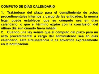 122
CÓMPUTO DE DÍAS CALENDARIO
1. Tratándose del plazo para el cumplimiento de actos
procedimentales internos a cargo de las entidades, la norma
legal puede establecer que su cómputo sea en días
calendario, o que el término expire con la conclusión del
último día aun cuando fuera inhábil.
2. Cuando una ley señale que el cómputo del plazo para un
acto procedimental a cargo del administrado sea en días
calendario, esta circunstancia le es advertida expresamente
en la notificación.
 