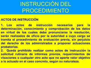 123
INSTRUCCIÓN DEL
PROCEDIMIENTO
ACTOS DE INSTRUCCIÓN
1. Los actos de instrucción necesarios para la
determinación, conocimiento y comprobación de los datos
en virtud de los cuales deba pronunciarse la resolución,
serán realizados de oficio por la autoridad a cuyo cargo se
tramita el procedimiento de evaluación previa, sin perjuicio
del derecho de los administrados a proponer actuaciones
probatorias.
2. Queda prohibido realizar como actos de instrucción la
solicitud rutinaria de informes previos, requerimientos de
visaciones o cualquier otro acto que no aporte valor objetivo
a lo actuado en el caso concreto, según su naturaleza.
 