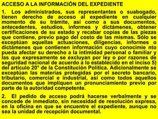 124
ACCESO A LA INFORMACIÓN DEL EXPEDIENTE
1. Los administrados, sus representantes o suabogado,
tienen derecho de acceso al expediente en cualquier
momento de su trámite, así como a sus documentos,
antecedentes, estudios, informes y dictámenes, obtener
certificaciones de su estado y recabar copias de las piezas
que contiene, previo pago del costo de las mismas. Sólo se
exceptúan aquellas actuaciones, diligencias, informes o
dictámenes que contienen información cuyo conocimie nto
pueda afectar su derecho a la intimidad personal o familiar y
las que expresamente se excluyan por ley o por razones de
seguridad nacional de acuerdo a lo establecido en el inciso 5)
del artículo 20° de la Constitución Política. Adicionalmente se
exceptúan las materias protegidas por el secreto bancario,
tributario, comercial e industrial, así como todos aquellos
documentos que impliquen un pronunciamiento previo por
parte de la autoridad competente.
2. El pedido de acceso podrá hacerse verbalmente y se
concede de inmediato, sin necesidad de resolución expresa,
en la oficina en que se encuentre el expediente, aunque no
sea la unidad de recepción documental.
 