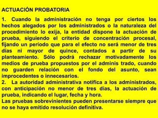 126
ACTUACIÓN PROBATORIA
1. Cuando la administración no tenga por ciertos los
hechos alegados por los administrados o la naturaleza del
procedimiento lo exija, la entidad dispone la actuación de
prueba, siguiendo el criterio de concentración procesal,
fijando un período que para el efecto no será menor de tres
días ni mayor de quince, contados a partir de su
planteamiento. Sólo podrá rechazar motivadamente los
medios de prueba propuestos por el adminis trado, cuando
no guarden relación con el fondo del asunto, sean
improcedentes o innecesarios.
2. La autoridad administrativa notifica a los administrados,
con anticipación no menor de tres días, la actuación de
prueba, indicando el lugar, fecha y hora.
Las pruebas sobrevinientes pueden presentarse siempre que
no se haya emitido resolución definitiva.
 