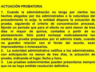 128
ACTUACIÓN PROBATORIA
1. Cuando la administración no tenga por ciertos los
hechos alegados por los administrados o la naturaleza del
procedimiento lo exija, la entidad dispone la actuación de
prueba, siguiendo el criterio de concentración procesal,
fijando un período que para el efecto no será menor de tres
días ni mayor de quince, contados a partir de su
planteamiento. Sólo podrá rechazar motivadamente los
medios de prueba propuestos por el adminis trado, cuando
no guarden relación con el fondo del asunto, sean
improcedentes o innecesarios.
2. La autoridad administrativa notifica a los administrados,
con anticipación no menor de tres días, la actuación de
prueba, indicando el lugar, fecha y hora.
3. Las pruebas sobrevinientes pueden presentarse siempre
que no se haya emitido resolución definitiva.
 