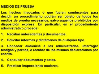 129
MEDIOS DE PRUEBA
Los hechos invocados o que fueren conducentes para
decidir un procedimiento podrán ser objeto de todos los
medios de prueba necesarios, salvo aquellos prohibidos por
disposición expresa. En particular, en el procedimiento
administrativo procede:
1. Recabar antecedentes y documentos.
2. Solicitar informes y dictámenes de cualquier tipo.
3. Conceder audiencia a los administrados, interrogar
testigos y peritos, o recabar de los mismos declaraciones por
escrito.
4. Consultar documentos y actas.
5. Practicar inspecciones oculares.
 