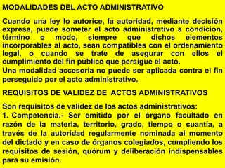 13
MODALIDADES DEL ACTO ADMINISTRATIVO
Cuando una ley lo autorice, la autoridad, mediante decisión
expresa, puede someter el acto administrativo a condición,
término o modo, siempre que dichos elementos
incorporables al acto, sean compatibles con el ordenamiento
legal, o cuando se trate de asegurar con ellos el
cumplimiento del fin público que persigue el acto.
Una modalidad accesoria no puede ser aplicada contra el fin
perseguido por el acto administrativo.
REQUISITOS DE VALIDEZ DE ACTOS ADMINISTRATIVOS
Son requisitos de validez de los actos administrativos:
1. Competencia.- Ser emitido por el órgano facultado en
razón de la materia, territorio, grado, tiempo o cuantía, a
través de la autoridad regularmente nominada al momento
del dictado y en caso de órganos colegiados, cumpliendo los
requisitos de sesión, quórum y deliberación indispensables
para su emisión.
 