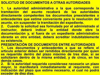 130
SOLICITUD DE DOCUMENTOS A OTRAS AUTORIDADES
1. La autoridad administrativa a la que corresponde la
tramitación del asunto recabará de las autoridades
directamente competentes los documentos preexistentes o
antecedentes que estime conveniente para la resolución del
asunto, sin suspender la tramitación del expediente.
2. Cuando la solicitud sea formulada por el administrado al
instructor, deberá indicar la entidad donde obre la
documentación y, si fuera de un expediente administrativo
obrante en otra entidad, deberá acreditar indubitablemente
su existencia.
PRESENTACIÓN DE DOCUMENTOS ENTRE AUTORIDADES
1. Los documentos y antecedentes a que se refiere el
articulo anterior deben ser remitidos directamente por quien
es requerido dentro del plazo máximo de tres días, si se
solicitaren dentro de la misma entidad, y de cinco, en los
demás casos.
2. Si la autoridad requerida considerase necesario un plazo
mayor, lo manifestará inmediatamente al requirente, con
indicación del plazo que estime necesario, el cual no podrá
exceder de diez días.
 