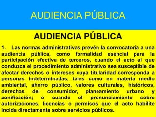 131
AUDIENCIA PÚBLICA
AUDIENCIA PÚBLICA
1. Las normas administrativas prevén la convocatoria a una
audiencia pública, como formalidad esencial para la
participación efectiva de terceros, cuando el acto al que
conduzca el procedimiento administrativo sea susceptible de
afectar derechos o intereses cuya titularidad corresponda a
personas indeterminadas, tales como en materia medio
ambiental, ahorro público, valores culturales, históricos,
derechos del consumidor, planeamiento urbano y
zonificación; o cuando el pronunciamiento sobre
autorizaciones, licencias o permisos que el acto habilite
incida directamente sobre servicios públicos.
 