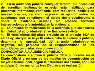 132
2. En la audiencia pública cualquier tercero, sin necesidad
de acreditar legitimación especial está habilitado para
presentar información verificada, para requerir el análisis de
nuevas pruebas, así como expresar su opinión sobre las
cuestiones que constituyan el objeto del procedimiento o
sobre la evidencia actuada. No procede formular
interpelaciones a la autoridad en la audiencia.
3. La omisión de realización de la audiencia pública acarrea
la nulidad del acto administrativo final que se dicte.
4. El vencimiento del plazo previsto en el artículo 142° de
esta Ley, sin que se haya llevado a cabo la audiencia pública,
determina la operatividad del silencio administrativo
negativo, sin perjuicio de la responsabilidad de las
autoridades obligadas a su convocatoria.
CONVOCATORIA A AUDIENCIA PÚBLICA
La convocatoria a audiencia pública debe publicarse en el
Diario Oficial o en uno de los medios de comunicación de
mayor difusión local, según la naturaleza del asunto, con una
anticipación no menor de tres (3) días a su realización,
 