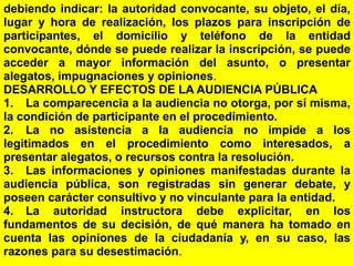 133
debiendo indicar: la autoridad convocante, su objeto, el día,
lugar y hora de realización, los plazos para inscripción de
participantes, el domicilio y teléfono de la entidad
convocante, dónde se puede realizar la inscripción, se puede
acceder a mayor información del asunto, o presentar
alegatos, impugnaciones y opiniones.
DESARROLLO Y EFECTOS DE LA AUDIENCIA PÚBLICA
1. La comparecencia a la audiencia no otorga, por sí misma,
la condición de participante en el procedimiento.
2. La no asistencia a la audiencia no impide a los
legitimados en el procedimiento como interesados, a
presentar alegatos, o recursos contra la resolución.
3. Las informaciones y opiniones manifestadas durante la
audiencia pública, son registradas sin generar debate, y
poseen carácter consultivo y no vinculante para la entidad.
4. La autoridad instructora debe explicitar, en los
fundamentos de su decisión, de qué manera ha tomado en
cuenta las opiniones de la ciudadanía y, en su caso, las
razones para su desestimación.
 