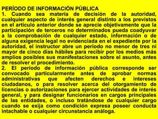 134
PERÍODO DE INFORMACIÓN PÚBLICA
1. Cuando sea materia de decisión de la autoridad,
cualquier aspecto de interés general distinto a los previstos
en el artículo anterior donde se aprecie objetivamente que la
participación de terceros no determinados pueda coadyuvar
a la comprobación de cualquier estado, información o de
alguna exigencia legal no evidenciada en el expediente por la
autoridad, el instructor abre un período no menor de tres ni
mayor de cinco días hábiles para recibir por los medios más
amplios posibles sus manifestaciones sobre el asunto, antes
de resolver el procedimiento.
2. El período de información pública corresponde ser
convocado particularmente antes de aprobar normas
administrativas que afecten derechos e intereses
ciudadanos, o para resolver acerca del otorgamiento de
licencias o autorizaciones para ejercer actividades de interés
general, y para designar funcionarios en cargos principales
de las entidades, o incluso tratándose de cualquier cargo
cuando se exija como condición expresa poseer conducta
intachable o cualquier circunstancia análoga.
 