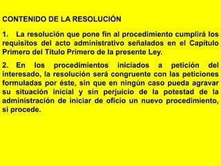 136
CONTENIDO DE LA RESOLUCIÓN
1. La resolución que pone fin al procedimiento cumplirá los
requisitos del acto administrativo señalados en el Capítulo
Primero del Título Primero de la presente Ley.
2. En los procedimientos iniciados a petición del
interesado, la resolución será congruente con las peticiones
formuladas por éste, sin que en ningún caso pueda agravar
su situación inicial y sin perjuicio de la potestad de la
administración de iniciar de oficio un nuevo procedimiento,
si procede.
 