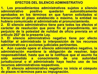 137
EFECTOS DEL SILENCIO ADMINISTRATIVO
1. Los procedimientos administrativos sujetos a silencio
administrativo positivo quedarán automáticamente
aprobados en los términos en que fueron solicitados si
transcurrido el plazo establecido o máximo, la entidad no
hubiera comunicado al administrado el pronunciamiento.
2. El silencio administrativo tiene para todos los efectos el
carácter de resolución que pone fin al procedimiento, sin
perjuicio de la potestad de nulidad de oficio prevista en el
artículo 202° de la presente Ley.
3. El silencio administrativo negativo tiene por efecto
habilitar al administrado la interposición de los recursos
administrativos y acciones judiciales pertinentes.
4. Aún cuando opere el silencio administrativo negativo, la
administración mantiene la obligación de resolver, bajo
responsabilidad, hasta que se le notifique que el asunto ha
sido sometido a conocimiento de una autoridad
jurisdiccional o el administrado haya hecho uso de los
recursos administrativos respectivos.
5. El silencio administrativo negativo no inicia el cómputo
de plazos ni términos para su impugnación.
 
