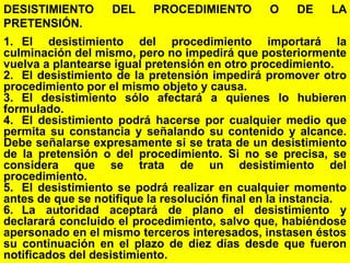138
DESISTIMIENTO DEL PROCEDIMIENTO O DE LA
PRETENSIÓN.
1. El desistimiento del procedimiento importará la
culminación del mismo, pero no impedirá que posteriormente
vuelva a plantearse igual pretensión en otro procedimiento.
2. El desistimiento de la pretensión impedirá promover otro
procedimiento por el mismo objeto y causa.
3. El desistimiento sólo afectará a quienes lo hubieren
formulado.
4. El desistimiento podrá hacerse por cualquier medio que
permita su constancia y señalando su contenido y alcance.
Debe señalarse expresamente si se trata de un desistimiento
de la pretensión o del procedimiento. Si no se precisa, se
considera que se trata de un desistimiento del
procedimiento.
5. El desistimiento se podrá realizar en cualquier momento
antes de que se notifique la resolución final en la instancia.
6. La autoridad aceptará de plano el desistimiento y
declarará concluido el procedimiento, salvo que, habiéndose
apersonado en el mismo terceros interesados, instasen éstos
su continuación en el plazo de diez días desde que fueron
notificados del desistimiento.
 