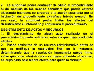 139
7. La autoridad podrá continuar de oficio el procedimiento
si del análisis de los hechos considera que podría estarse
afectando intereses de terceros o la acción suscitada por la
iniciación del procedimiento extrañase interés general. En
ese caso, la autoridad podrá limitar los efectos del
desistimiento al interesado y continuará el procedimiento.
DESISTIMIENTO DE ACTOS Y RECURSOS
1. El desistimiento de algún acto realizado en el
procedimiento puede realizarse antes de que haya producido
efectos.
2. Puede desistirse de un recurso administrativo antes de
que se notifique la resolución final en la instancia,
determinando que la resolución impugnada quede firme,
salvo que otros administrados se hayan adherido al recurso,
en cuyo caso sólo tendrá efecto para quien lo formuló.
 