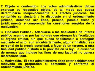 14
2. Objeto o contenido.- Los actos administrativos deben
expresar su respectivo objeto, de tal modo que pueda
determinarse inequívocamente sus efectos jurídicos. Su
contenido se ajustará a lo dispuesto en el ordenamiento
jurídico, debiendo ser lícito, preciso, posible física y
jurídicamente, y comprender las cuestiones surgidas de la
motivación.
3. Finalidad Pública.- Adecuarse a las finalidades de interés
público asumidas por las normas que otorgan las facultades
al órgano emisor, sin que pueda habilitársele a perseguir
mediante el acto, aun encubiertamente, alguna finalidad sea
personal de la propia autoridad, a favor de un tercero, u otra
finalidad pública distinta a la prevista en la ley. La ausencia
de normas que indique los fines de una facultad no genera
discrecionalidad.
4. Motivación.- El acto administrativo debe estar debidamente
motivado en proporción al contenido y conforme al
ordenamiento jurídico.
 