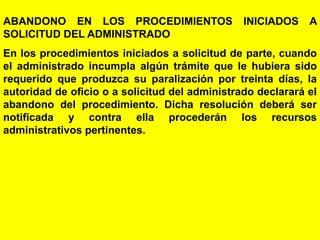140
ABANDONO EN LOS PROCEDIMIENTOS INICIADOS A
SOLICITUD DEL ADMINISTRADO
En los procedimientos iniciados a solicitud de parte, cuando
el administrado incumpla algún trámite que le hubiera sido
requerido que produzca su paralización por treinta días, la
autoridad de oficio o a solicitud del administrado declarará el
abandono del procedimiento. Dicha resolución deberá ser
notificada y contra ella procederán los recursos
administrativos pertinentes.
 