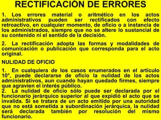 141
RECTIFICACIÓN DE ERRORES
1. Los errores material o aritmético en los actos
administrativos pueden ser rectificados con efecto
retroactivo, en cualquier momento, de oficio o a instancia de
los administrados, siempre que no se altere lo sustancial de
su contenido ni el sentido de la decisión.
2. La rectificación adopta las formas y modalidades de
comunicación o publicación que corresponda para el acto
original.
NULIDAD DE OFICIO
1. En cualquiera de los casos enumerados en el artículo
10°, puede declararse de oficio la nulidad de los actos
administrativos, aun cuando hayan quedado firmes, siempre
que agravien el interés público.
2. La nulidad de oficio sólo puede ser declarada por el
funcionario jerárquico superior al que expidió el acto que se
invalida. Si se tratara de un acto emitido por una autoridad
que no está sometida a subordinación jerárquica, la nulidad
será declarada también por resolución del mismo
funcionario.
 