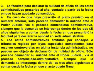 142
3. La facultad para declarar la nulidad de oficio de los actos
administrativos prescribe al año, contado a partir de la fecha
en que hayan quedado consentidos.
4. En caso de que haya prescrito el plazo previsto en el
numeral anterior, sólo procede demandar la nulidad ante el
Poder Judicial vía el proceso contencioso administrativo,
siempre que la demanda se interponga dentro de los dos (2)
años siguientes a contar desde la fecha en que prescribió la
facultad para declarar la nulidad en sede administrativa.
5. Los actos administrativos emitidos por consejos o
tribunales regidos por leyes especiales competentes para
resolver controversias en última instancia administrativa, no
pueden ser objeto de declaración de nulidad de oficio. Sólo
procede demandar su nulidad ante el Poder Judicial, vía el
proceso contencioso-administrativo, siempre que la
demanda se interponga dentro de los tres años siguientes a
contar desde la fecha en que el acto quedó firme.
 