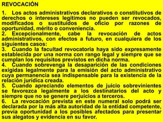 143
REVOCACIÓN
1. Los actos administrativos declarativos o constitutivos de
derechos o intereses legítimos no pueden ser revocados,
modificados o sustituidos de oficio por razones de
oportunidad, mérito o conveniencia.
2. Excepcionalmente, cabe la revocación de actos
administrativos, con efectos a futuro, en cualquiera de los
siguientes casos:
3. Cuando la facultad revocatoria haya sido expresamente
establecida por una norma con rango legal y siempre que se
cumplan los requisitos previstos en dicha norma.
4. Cuando sobrevenga la desaparición de las condiciones
exigidas legalmente para la emisión del acto administrativo
cuya permanencia sea indispensable para la existencia de la
relación jurídica creada.
5. Cuando apreciando elementos de juicio sobrevinientes
se favorezca legalmente a los destinatarios del acto y
siempre que no se genere perjuicios a terceros.
6. La revocación prevista en este numeral solo podrá ser
declarada por la más alta autoridad de la entidad competente,
previa oportunidad a los posibles afectados para presentar
sus alegatos y evidencia en su favor.
 