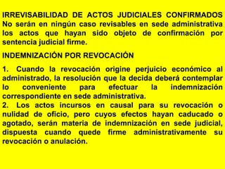 144
IRREVISABILIDAD DE ACTOS JUDICIALES CONFIRMADOS
No serán en ningún caso revisables en sede administrativa
los actos que hayan sido objeto de confirmación por
sentencia judicial firme.
INDEMNIZACIÓN POR REVOCACIÓN
1. Cuando la revocación origine perjuicio económico al
administrado, la resolución que la decida deberá contemplar
lo conveniente para efectuar la indemnización
correspondiente en sede administrativa.
2. Los actos incursos en causal para su revocación o
nulidad de oficio, pero cuyos efectos hayan caducado o
agotado, serán materia de indemnización en sede judicial,
dispuesta cuando quede firme administrativamente su
revocación o anulación.
 