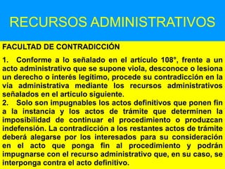 145
RECURSOS ADMINISTRATIVOS
FACULTAD DE CONTRADICCIÓN
1. Conforme a lo señalado en el artículo 108°, frente a un
acto administrativo que se supone viola, desconoce o lesiona
un derecho o interés legítimo, procede su contradicción en la
vía administrativa mediante los recursos administrativos
señalados en el artículo siguiente.
2. Solo son impugnables los actos definitivos que ponen fin
a la instancia y los actos de trámite que determinen la
imposibilidad de continuar el procedimiento o produzcan
indefensión. La contradicción a los restantes actos de trámite
deberá alegarse por los interesados para su consideración
en el acto que ponga fin al procedimiento y podrán
impugnarse con el recurso administrativo que, en su caso, se
interponga contra el acto definitivo.
 