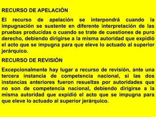 147
RECURSO DE APELACIÓN
El recurso de apelación se interpondrá cuando la
impugnación se sustente en diferente interpretación de las
pruebas producidas o cuando se trate de cuestiones de puro
derecho, debiendo dirigirse a la misma autoridad que expidió
el acto que se impugna para que eleve lo actuado al superior
jerárquico.
RECURSO DE REVISIÓN
Excepcionalmente hay lugar a recurso de revisión, ante una
tercera instancia de competencia nacional, si las dos
instancias anteriores fueron resueltas por autoridades que
no son de competencia nacional, debiendo dirigirse a la
misma autoridad que expidió el acto que se impugna para
que eleve lo actuado al superior jerárquico.
 