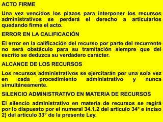 148
ACTO FIRME
Una vez vencidos los plazos para interponer los recursos
administrativos se perderá el derecho a articularlos
quedando firme el acto.
ERROR EN LA CALIFICACIÓN
El error en la calificación del recurso por parte del recurrente
no será obstáculo para su tramitación siempre que del
escrito se deduzca su verdadero carácter.
ALCANCE DE LOS RECURSOS
Los recursos administrativos se ejercitarán por una sola vez
en cada procedimiento administrativo y nunca
simultáneamente.
SILENCIO ADMINISTRATIVO EN MATERIA DE RECURSOS
El silencio administrativo en materia de recursos se regirá
por lo dispuesto por el numeral 34.1.2 del artículo 34° e inciso
2) del artículo 33° de la presente Ley.
 
