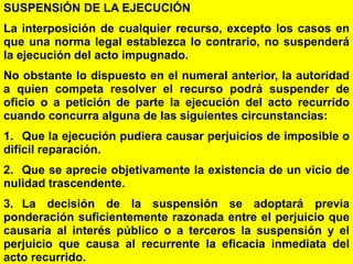 149
SUSPENSIÓN DE LA EJECUCIÓN
La interposición de cualquier recurso, excepto los casos en
que una norma legal establezca lo contrario, no suspenderá
la ejecución del acto impugnado.
No obstante lo dispuesto en el numeral anterior, la autoridad
a quien competa resolver el recurso podrá suspender de
oficio o a petición de parte la ejecución del acto recurrido
cuando concurra alguna de las siguientes circunstancias:
1. Que la ejecución pudiera causar perjuicios de imposible o
difícil reparación.
2. Que se aprecie objetivamente la existencia de un vicio de
nulidad trascendente.
3. La decisión de la suspensión se adoptará previa
ponderación suficientemente razonada entre el perjuicio que
causaría al interés público o a terceros la suspensión y el
perjuicio que causa al recurrente la eficacia inmediata del
acto recurrido.
 