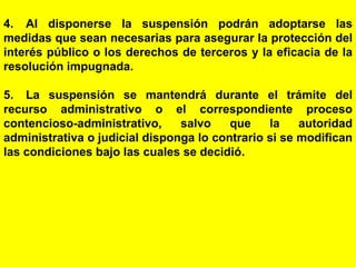 150
4. Al disponerse la suspensión podrán adoptarse las
medidas que sean necesarias para asegurar la protección del
interés público o los derechos de terceros y la eficacia de la
resolución impugnada.
5. La suspensión se mantendrá durante el trámite del
recurso administrativo o el correspondiente proceso
contencioso-administrativo, salvo que la autoridad
administrativa o judicial disponga lo contrario si se modifican
las condiciones bajo las cuales se decidió.
 